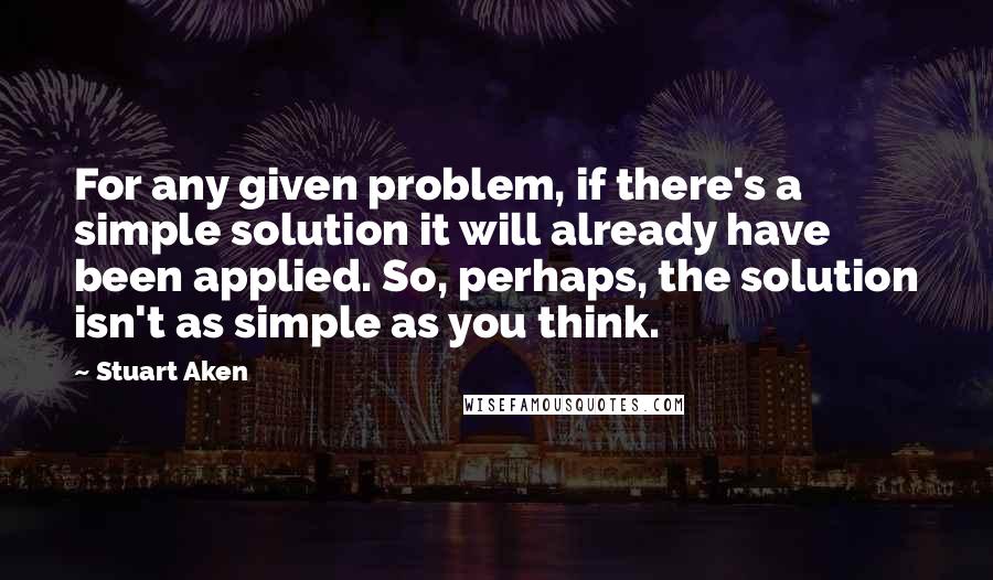 Stuart Aken quotes: For any given problem, if there's a simple solution it will already have been applied. So, perhaps, the solution isn't as simple as you think.