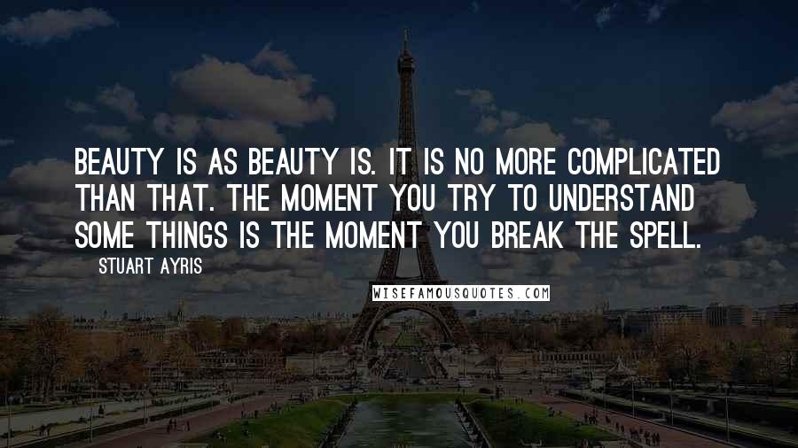 Stuart Ayris quotes: Beauty is as beauty is. It is no more complicated than that. The moment you try to understand some things is the moment you break the spell.