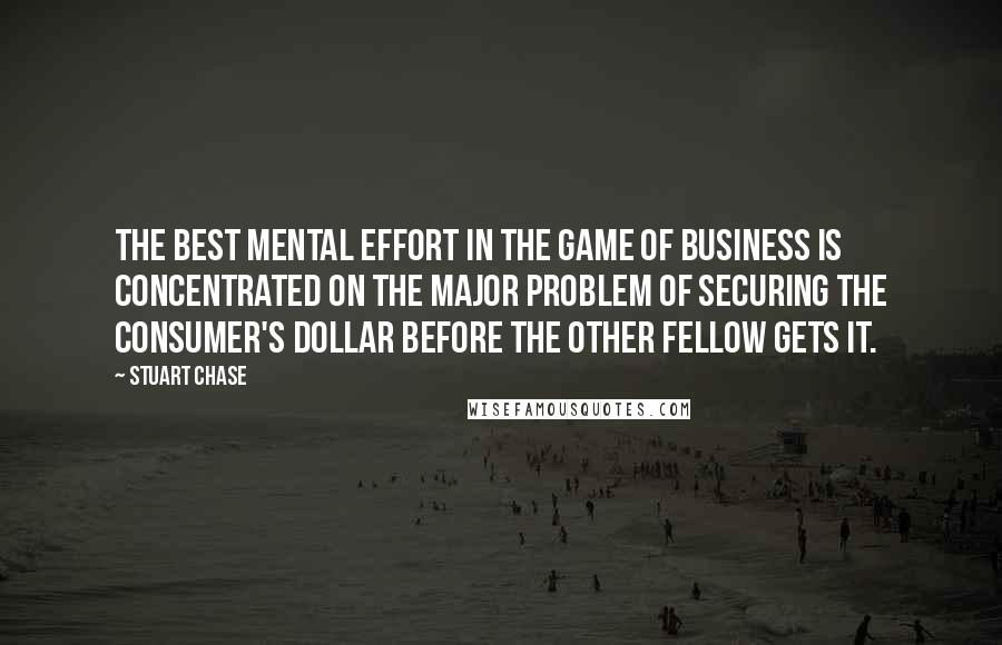Stuart Chase quotes: The best mental effort in the game of business is concentrated on the major problem of securing the consumer's dollar before the other fellow gets it.
