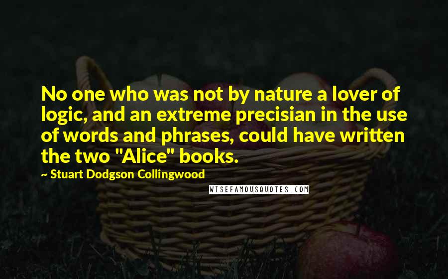 Stuart Dodgson Collingwood quotes: No one who was not by nature a lover of logic, and an extreme precisian in the use of words and phrases, could have written the two "Alice" books.