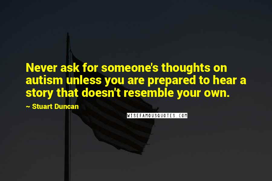 Stuart Duncan quotes: Never ask for someone's thoughts on autism unless you are prepared to hear a story that doesn't resemble your own.