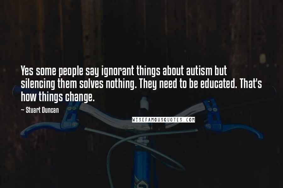 Stuart Duncan quotes: Yes some people say ignorant things about autism but silencing them solves nothing. They need to be educated. That's how things change.