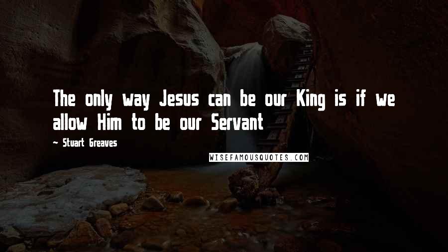 Stuart Greaves quotes: The only way Jesus can be our King is if we allow Him to be our Servant