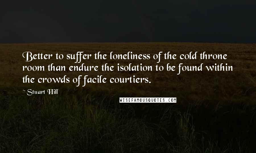 Stuart Hill quotes: Better to suffer the loneliness of the cold throne room than endure the isolation to be found within the crowds of facile courtiers.