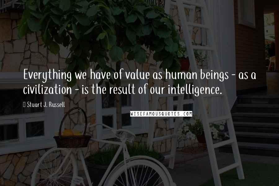 Stuart J. Russell quotes: Everything we have of value as human beings - as a civilization - is the result of our intelligence.