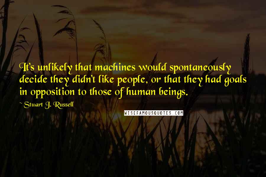 Stuart J. Russell quotes: It's unlikely that machines would spontaneously decide they didn't like people, or that they had goals in opposition to those of human beings.