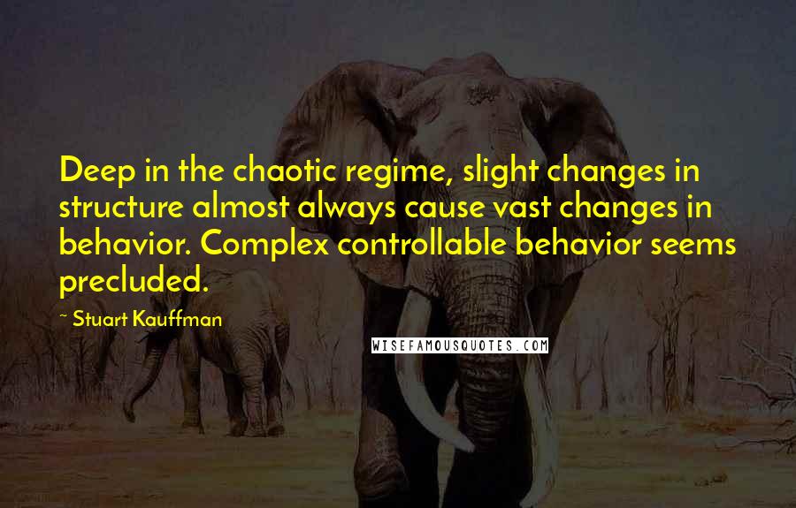 Stuart Kauffman quotes: Deep in the chaotic regime, slight changes in structure almost always cause vast changes in behavior. Complex controllable behavior seems precluded. Stuart Kauffman quotes: Deep in the chaotic regime, slight changes in structure almost always cause vast changes in behavior. Complex controllable behavior seems precluded.