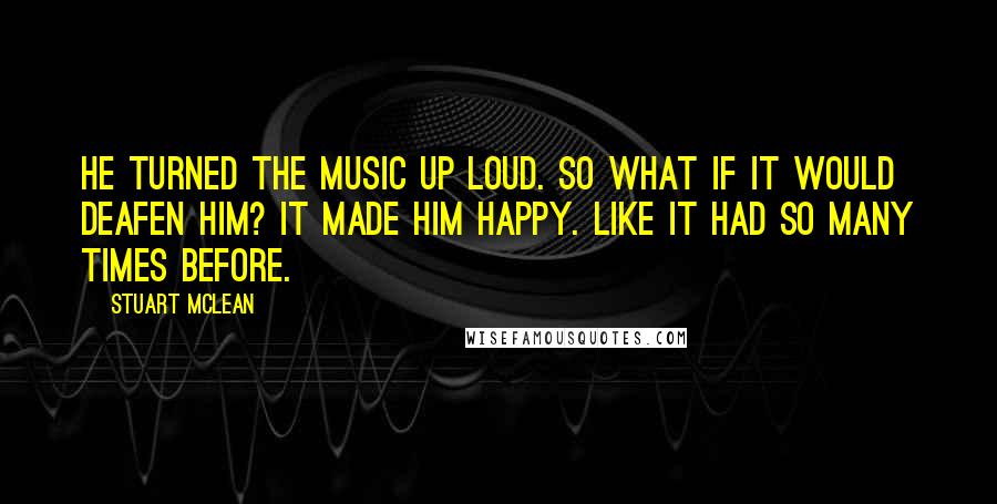 Stuart McLean quotes: He turned the music up loud. So what if it would deafen him? It made him happy. Like it had so many times before.