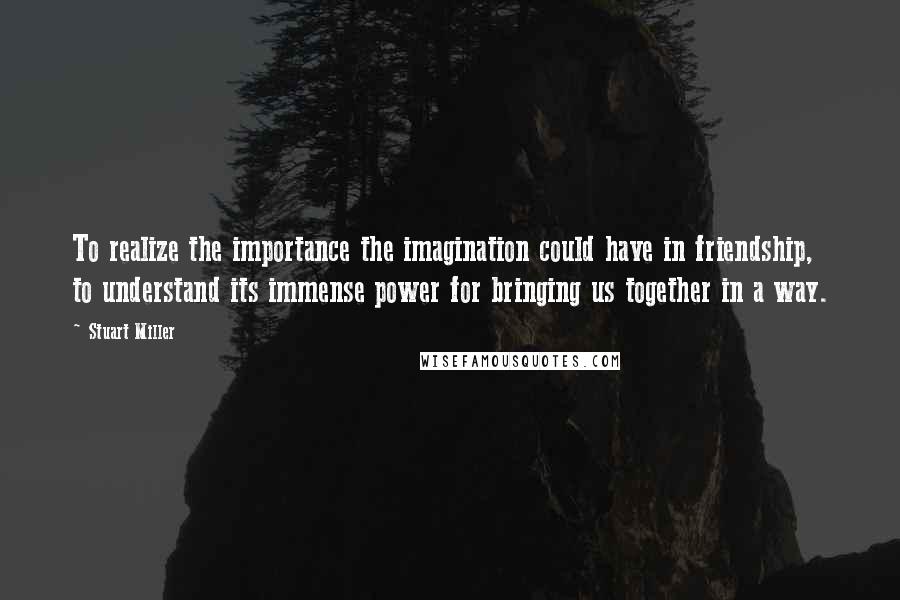 Stuart Miller quotes: To realize the importance the imagination could have in friendship, to understand its immense power for bringing us together in a way.