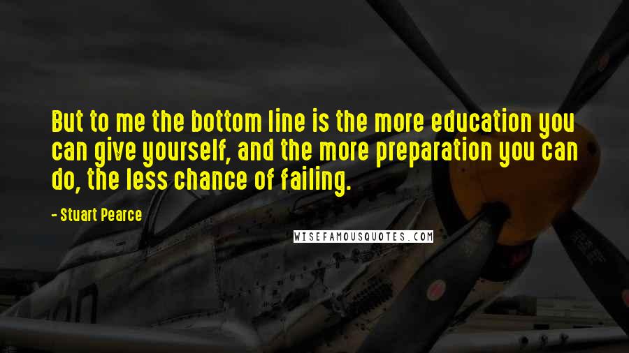 Stuart Pearce quotes: But to me the bottom line is the more education you can give yourself, and the more preparation you can do, the less chance of failing.