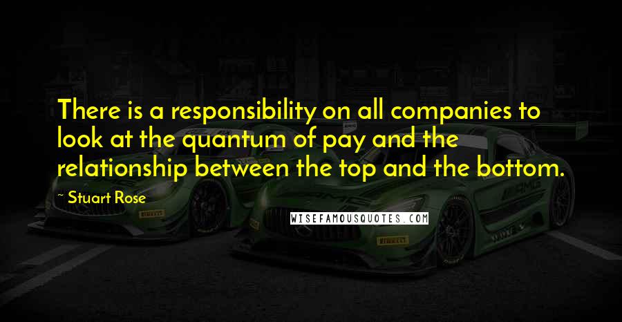 Stuart Rose quotes: There is a responsibility on all companies to look at the quantum of pay and the relationship between the top and the bottom. Stuart Rose quotes: There is a responsibility on all companies to look at the quantum of pay and the relationship between the top and the bottom.