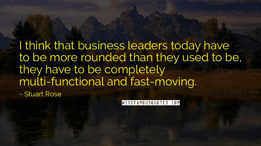 Stuart Rose quotes: I think that business leaders today have to be more rounded than they used to be, they have to be completely multi-functional and fast-moving.