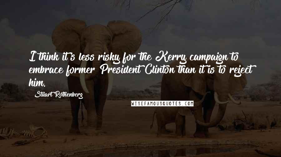 Stuart Rothenberg quotes: I think it's less risky for the Kerry campaign to embrace former President Clinton than it is to reject him.