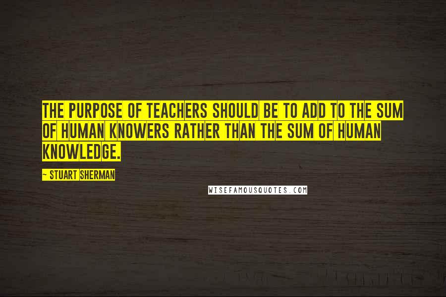 Stuart Sherman quotes: The purpose of teachers should be to add to the sum of human knowers rather than the sum of human knowledge.