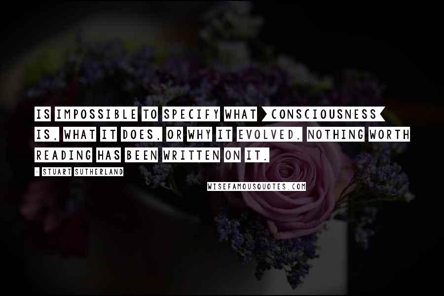 Stuart Sutherland quotes: Is impossible to specify what [consciousness] is, what it does, or why it evolved. Nothing worth reading has been written on it.