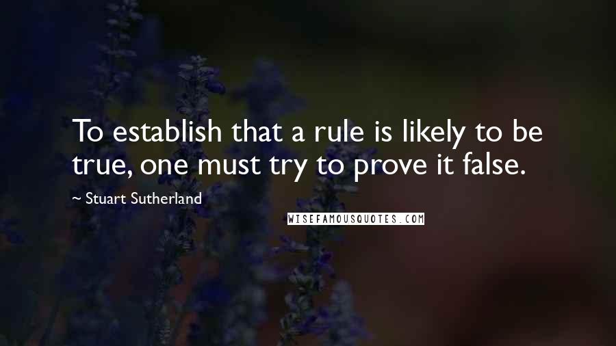 Stuart Sutherland quotes: To establish that a rule is likely to be true, one must try to prove it false.