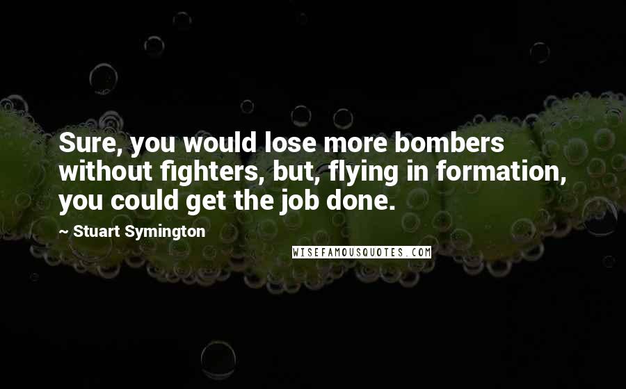 Stuart Symington quotes: Sure, you would lose more bombers without fighters, but, flying in formation, you could get the job done. Stuart Symington quotes: Sure, you would lose more bombers without fighters, but, flying in formation, you could get the job done.
