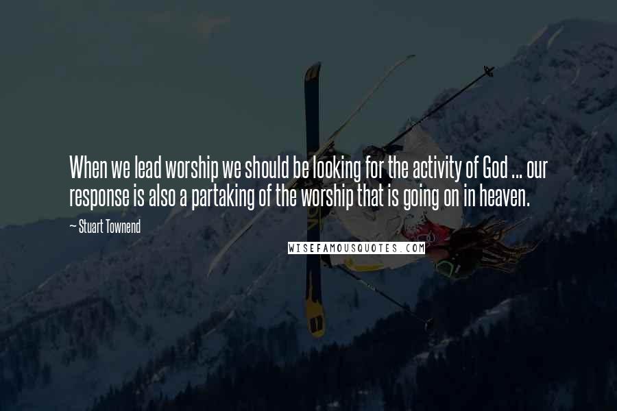 Stuart Townend quotes: When we lead worship we should be looking for the activity of God ... our response is also a partaking of the worship that is going on in heaven.