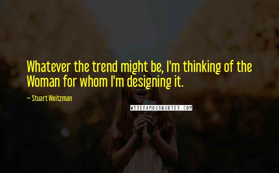 Stuart Weitzman quotes: Whatever the trend might be, I'm thinking of the Woman for whom I'm designing it.