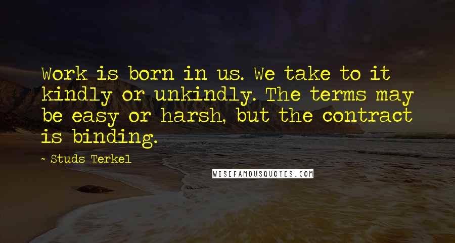 Studs Terkel quotes: Work is born in us. We take to it kindly or unkindly. The terms may be easy or harsh, but the contract is binding.