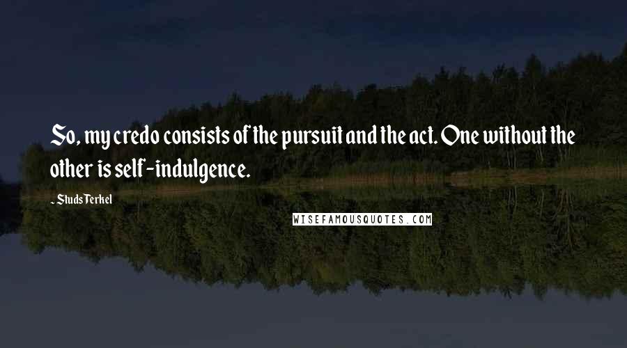 Studs Terkel quotes: So, my credo consists of the pursuit and the act. One without the other is self-indulgence.