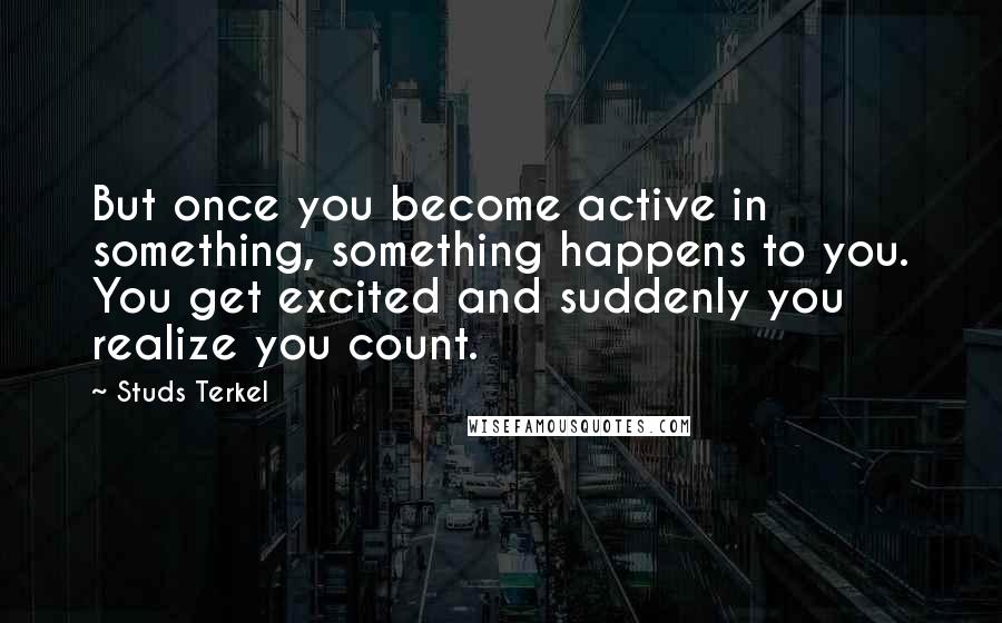 Studs Terkel quotes: But once you become active in something, something happens to you. You get excited and suddenly you realize you count.