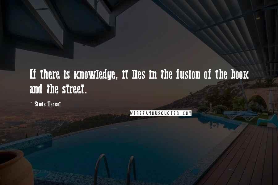 Studs Terkel quotes: If there is knowledge, it lies in the fusion of the book and the street.