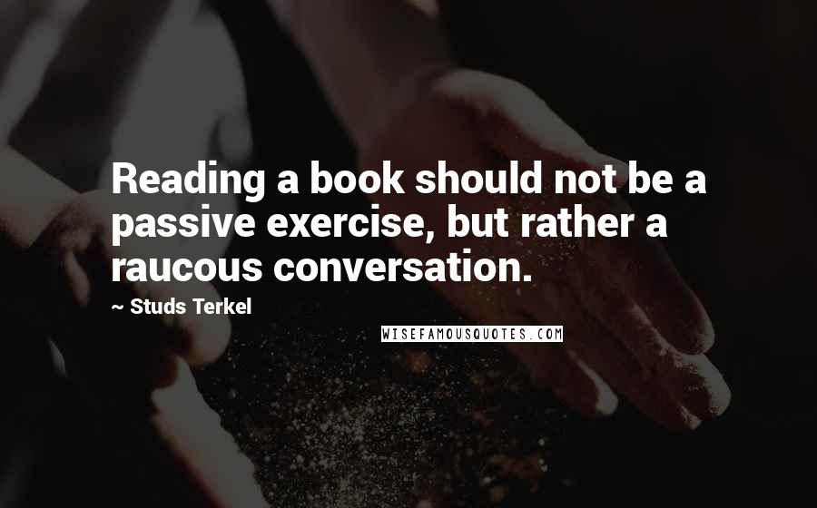 Studs Terkel quotes: Reading a book should not be a passive exercise, but rather a raucous conversation.