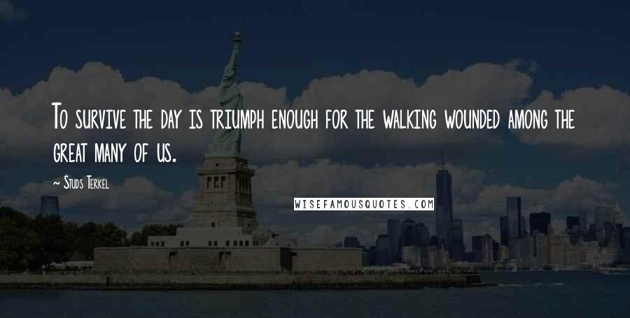 Studs Terkel quotes: To survive the day is triumph enough for the walking wounded among the great many of us.