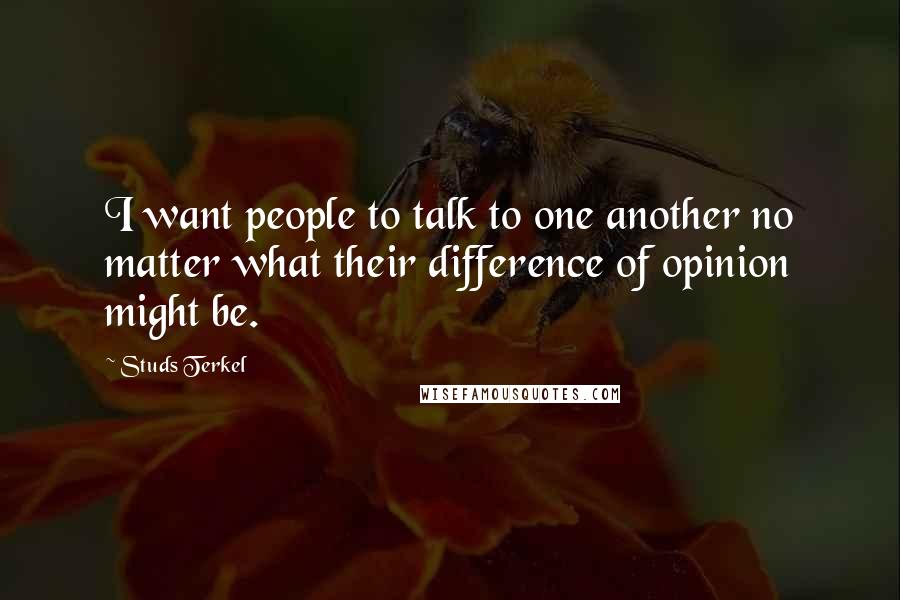 Studs Terkel quotes: I want people to talk to one another no matter what their difference of opinion might be.