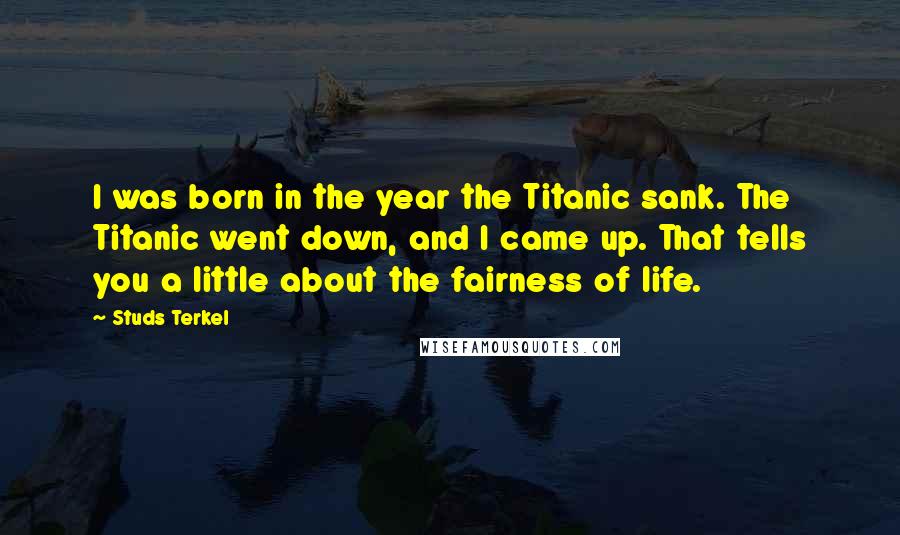 Studs Terkel quotes: I was born in the year the Titanic sank. The Titanic went down, and I came up. That tells you a little about the fairness of life.
