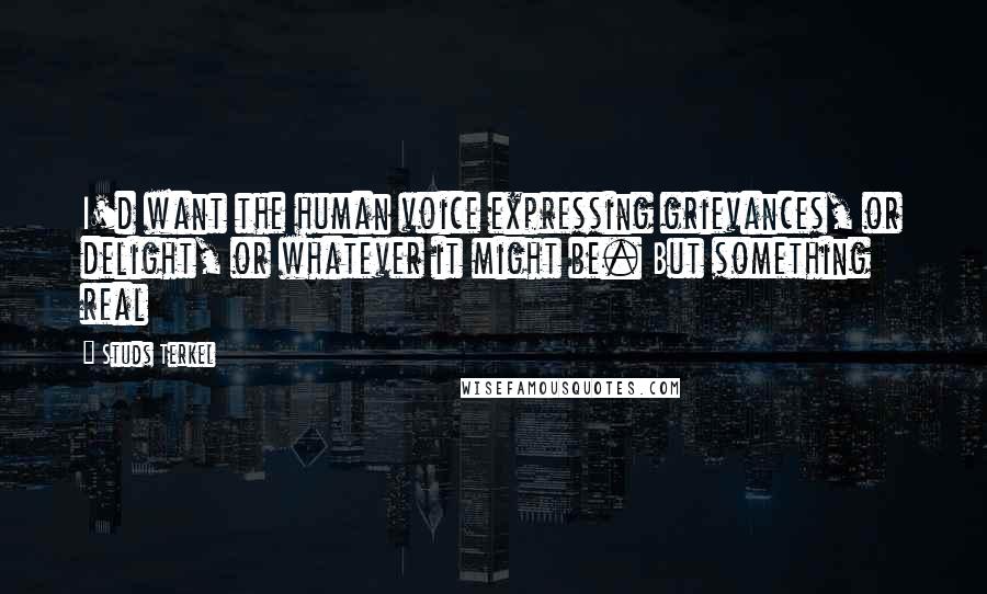 Studs Terkel quotes: I'd want the human voice expressing grievances, or delight, or whatever it might be. But something real