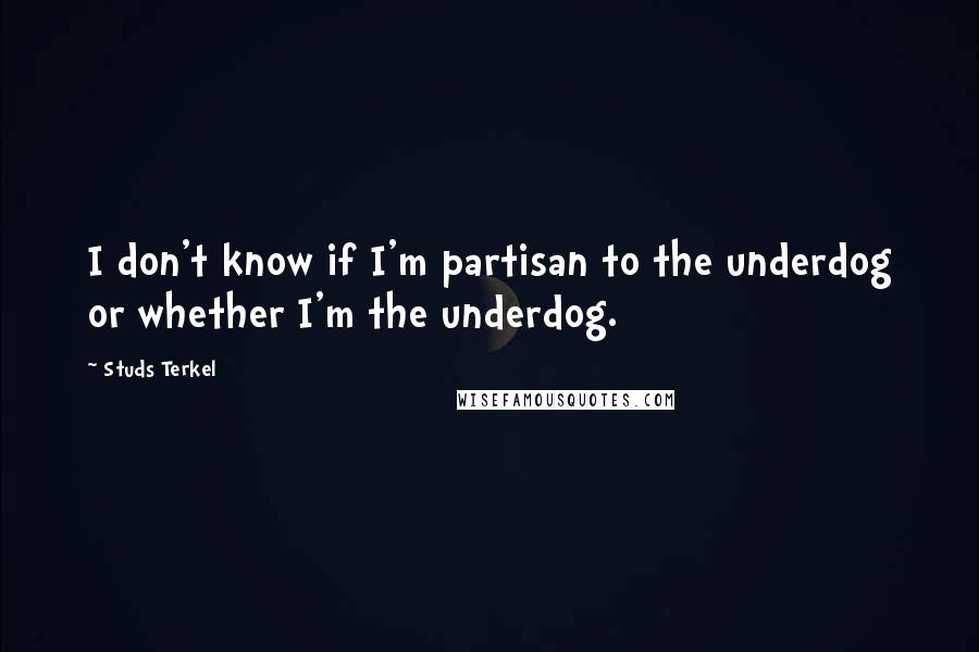 Studs Terkel quotes: I don't know if I'm partisan to the underdog or whether I'm the underdog.