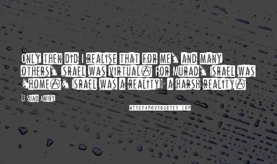 Suad Amiry quotes: Only then did I realise that for me, and many others, Israel was virtual. For Murad, Israel was 'home.' Israel was a reality; a harsh reality. Suad Amiry quotes: Only then did I realise that for me, and many others, Israel was virtual. For Murad, Israel was 'home.' Israel was a reality; a harsh reality.