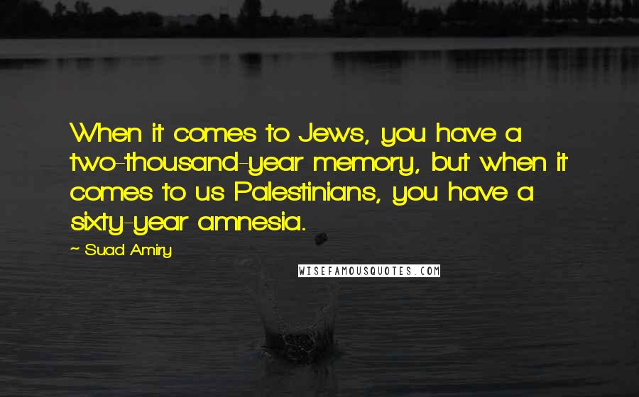 Suad Amiry quotes: When it comes to Jews, you have a two-thousand-year memory, but when it comes to us Palestinians, you have a sixty-year amnesia. Suad Amiry quotes: When it comes to Jews, you have a two-thousand-year memory, but when it comes to us Palestinians, you have a sixty-year amnesia.