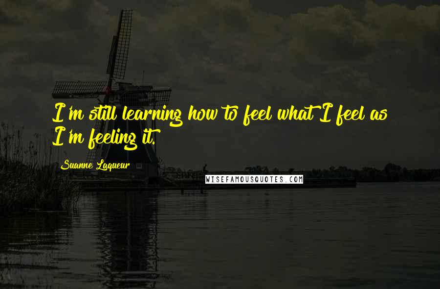 Suanne Laqueur quotes: I'm still learning how to feel what I feel as I'm feeling it.