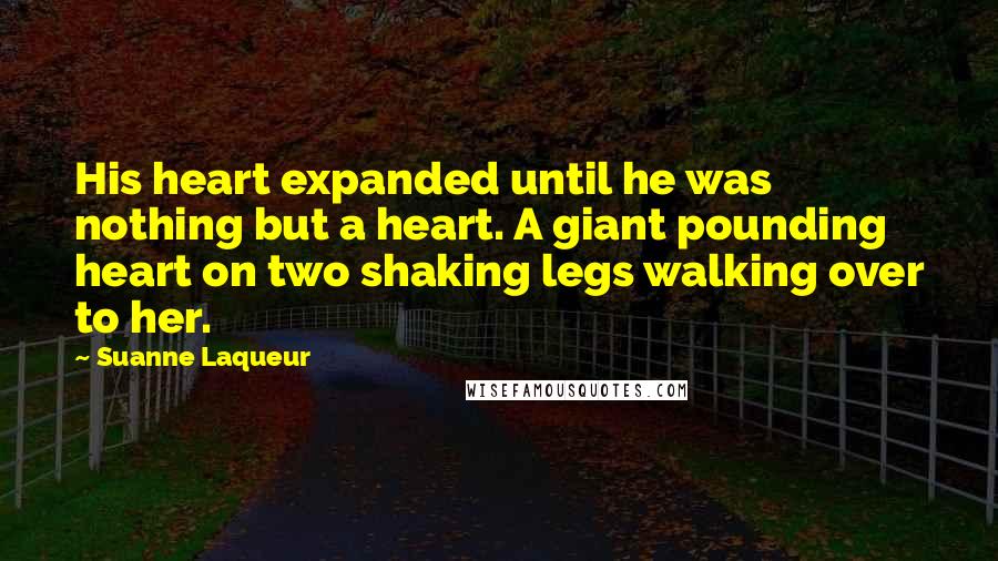Suanne Laqueur quotes: His heart expanded until he was nothing but a heart. A giant pounding heart on two shaking legs walking over to her.