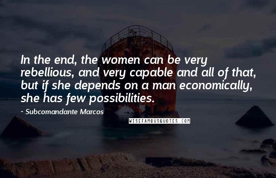 Subcomandante Marcos quotes: In the end, the women can be very rebellious, and very capable and all of that, but if she depends on a man economically, she has few possibilities. Subcomandante Marcos quotes: In the end, the women can be very rebellious, and very capable and all of that, but if she depends on a man economically, she has few possibilities.