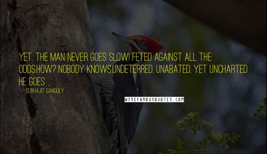 Subhajit Ganguly quotes: Yet, the man never goes slow! Feted against all the odds.How? Nobody knows.Undeterred, unabated, yet uncharted he goes ...