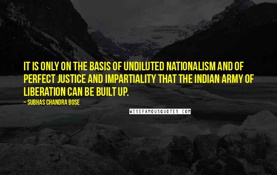 Subhas Chandra Bose quotes: It is only on the basis of undiluted Nationalism and of perfect justice and impartiality that the Indian Army of Liberation can be built up.