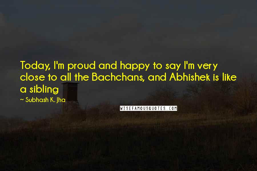 Subhash K. Jha quotes: Today, I'm proud and happy to say I'm very close to all the Bachchans, and Abhishek is like a sibling
