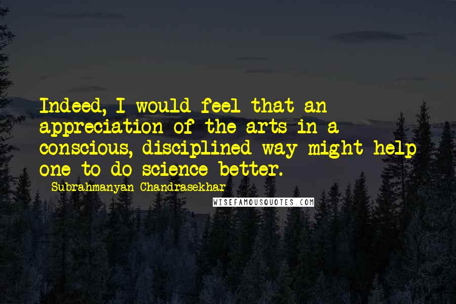 Subrahmanyan Chandrasekhar quotes: Indeed, I would feel that an appreciation of the arts in a conscious, disciplined way might help one to do science better.