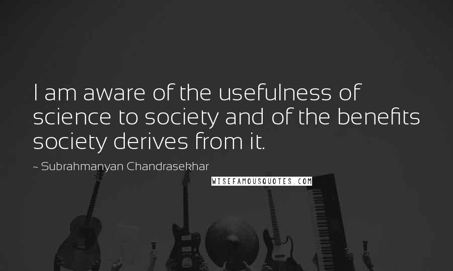 Subrahmanyan Chandrasekhar quotes: I am aware of the usefulness of science to society and of the benefits society derives from it.