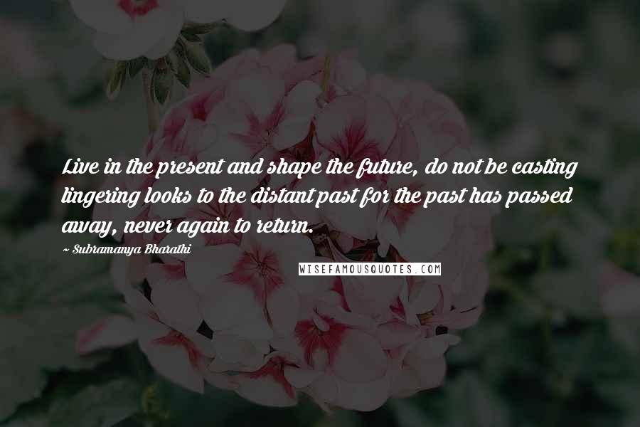 Subramanya Bharathi quotes: Live in the present and shape the future, do not be casting lingering looks to the distant past for the past has passed away, never again to return.