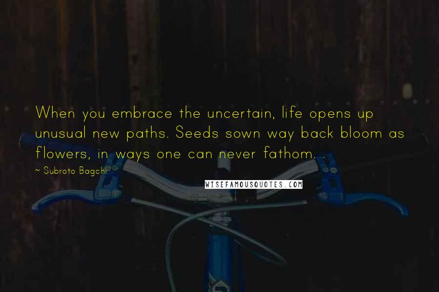 Subroto Bagchi quotes: When you embrace the uncertain, life opens up unusual new paths. Seeds sown way back bloom as flowers, in ways one can never fathom.