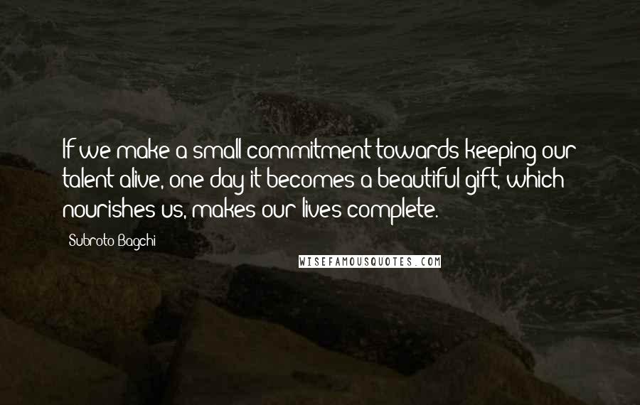Subroto Bagchi quotes: If we make a small commitment towards keeping our talent alive, one day it becomes a beautiful gift, which nourishes us, makes our lives complete.