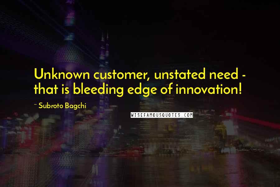 Subroto Bagchi quotes: Unknown customer, unstated need - that is bleeding edge of innovation!