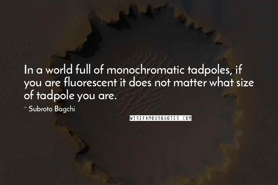 Subroto Bagchi quotes: In a world full of monochromatic tadpoles, if you are fluorescent it does not matter what size of tadpole you are.