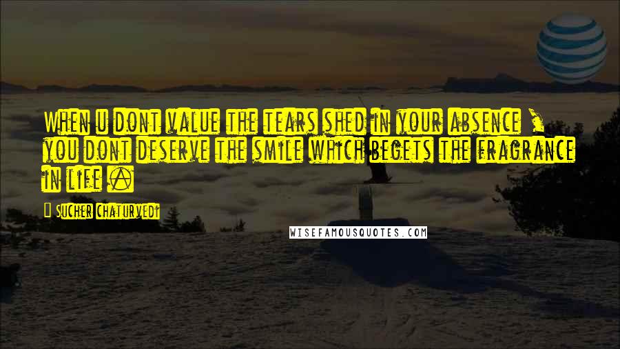 Sucher Chaturvedi quotes: When u dont value the tears shed in your absence , you dont deserve the smile which begets the fragrance in life .