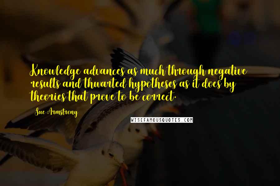 Sue Armstrong quotes: Knowledge advances as much through negative results and thwarted hypotheses as it does by theories that prove to be correct. Sue Armstrong quotes: Knowledge advances as much through negative results and thwarted hypotheses as it does by theories that prove to be correct.